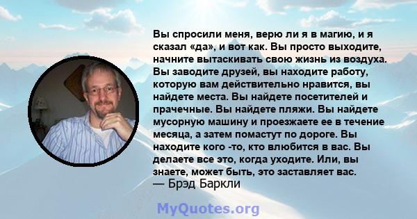 Вы спросили меня, верю ли я в магию, и я сказал «да», и вот как. Вы просто выходите, начните вытаскивать свою жизнь из воздуха. Вы заводите друзей, вы находите работу, которую вам действительно нравится, вы найдете