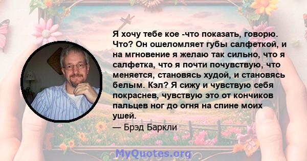 Я хочу тебе кое -что показать, говорю. Что? Он ошеломляет губы салфеткой, и на мгновение я желаю так сильно, что я салфетка, что я почти почувствую, что меняется, становясь худой, и становясь белым. Кэл? Я сижу и