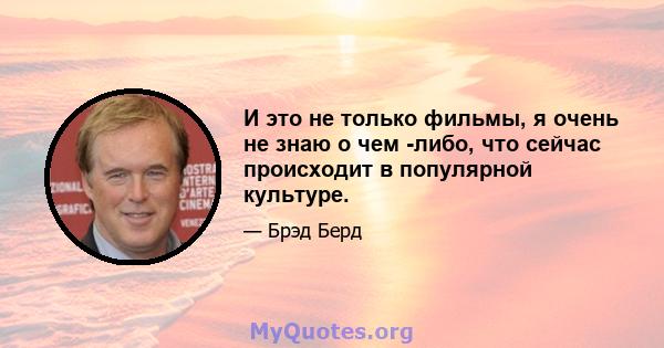 И это не только фильмы, я очень не знаю о чем -либо, что сейчас происходит в популярной культуре.