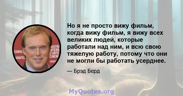 Но я не просто вижу фильм, когда вижу фильм, я вижу всех великих людей, которые работали над ним, и всю свою тяжелую работу, потому что они не могли бы работать усерднее.