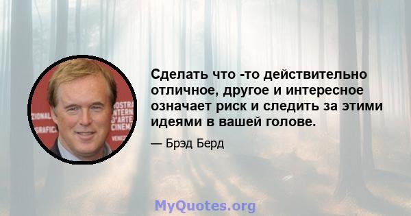 Сделать что -то действительно отличное, другое и интересное означает риск и следить за этими идеями в вашей голове.