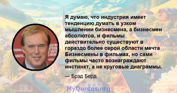 Я думаю, что индустрия имеет тенденцию думать в узком мышлении бизнесмена, а бизнесмен абсолютов, и фильмы действительно существуют в гораздо более серой области мечта Бизнесмены в фильмах, но сами фильмы часто