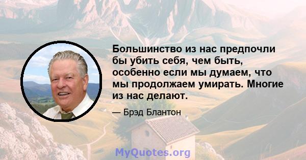 Большинство из нас предпочли бы убить себя, чем быть, особенно если мы думаем, что мы продолжаем умирать. Многие из нас делают.