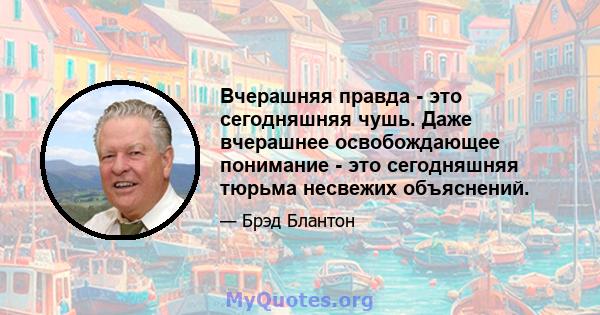 Вчерашняя правда - это сегодняшняя чушь. Даже вчерашнее освобождающее понимание - это сегодняшняя тюрьма несвежих объяснений.