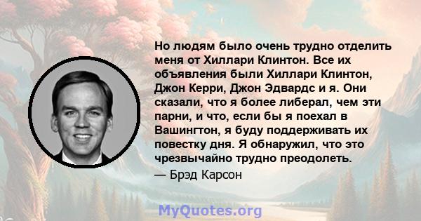 Но людям было очень трудно отделить меня от Хиллари Клинтон. Все их объявления были Хиллари Клинтон, Джон Керри, Джон Эдвардс и я. Они сказали, что я более либерал, чем эти парни, и что, если бы я поехал в Вашингтон, я