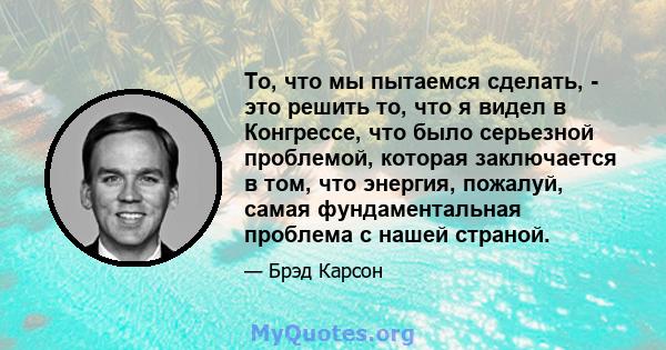 То, что мы пытаемся сделать, - это решить то, что я видел в Конгрессе, что было серьезной проблемой, которая заключается в том, что энергия, пожалуй, самая фундаментальная проблема с нашей страной.