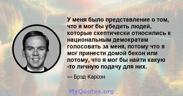 У меня было представление о том, что я мог бы убедить людей, которые скептически относились к национальным демократам голосовать за меня, потому что я мог принести домой бекон или потому, что я мог бы найти какую -то