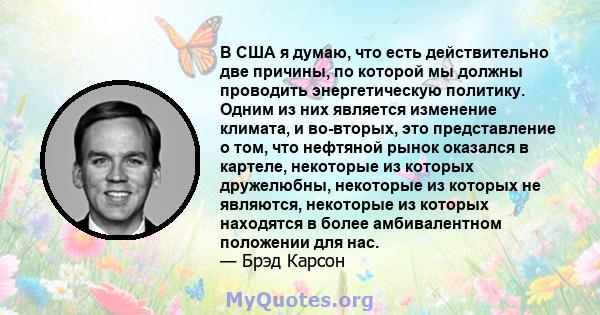 В США я думаю, что есть действительно две причины, по которой мы должны проводить энергетическую политику. Одним из них является изменение климата, и во-вторых, это представление о том, что нефтяной рынок оказался в