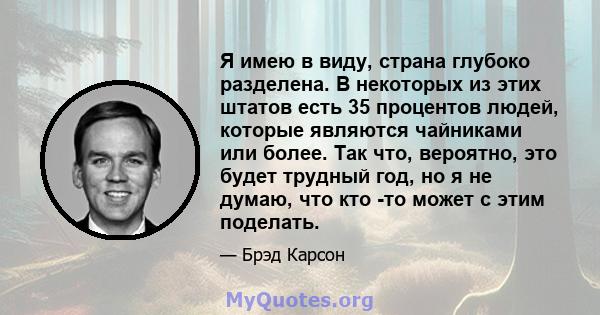 Я имею в виду, страна глубоко разделена. В некоторых из этих штатов есть 35 процентов людей, которые являются чайниками или более. Так что, вероятно, это будет трудный год, но я не думаю, что кто -то может с этим