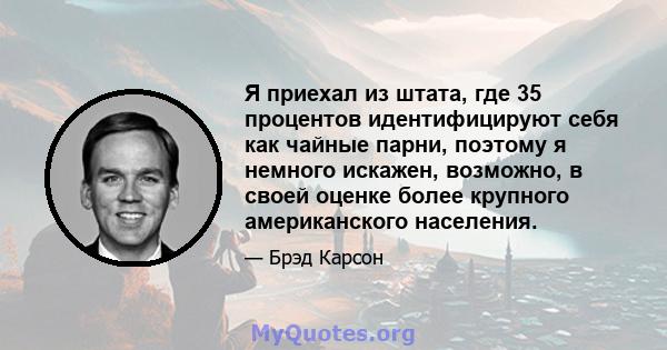 Я приехал из штата, где 35 процентов идентифицируют себя как чайные парни, поэтому я немного искажен, возможно, в своей оценке более крупного американского населения.