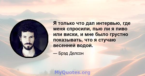 Я только что дал интервью, где меня спросили, пью ли я пиво или виски, и мне было грустно показывать, что я стучаю весенней водой.