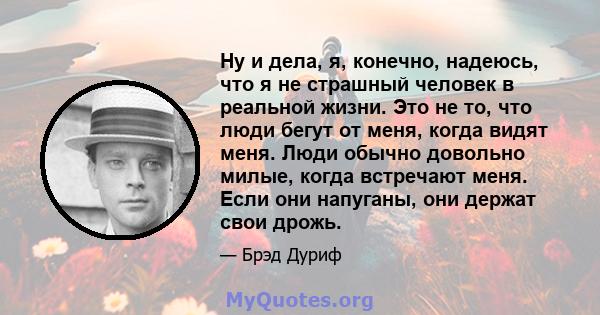 Ну и дела, я, конечно, надеюсь, что я не страшный человек в реальной жизни. Это не то, что люди бегут от меня, когда видят меня. Люди обычно довольно милые, когда встречают меня. Если они напуганы, они держат свои дрожь.