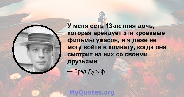 У меня есть 13-летняя дочь, которая арендует эти кровавые фильмы ужасов, и я даже не могу войти в комнату, когда она смотрит на них со своими друзьями.