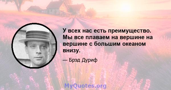 У всех нас есть преимущество. Мы все плаваем на вершине на вершине с большим океаном внизу.