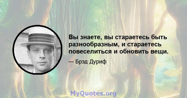 Вы знаете, вы стараетесь быть разнообразным, и стараетесь повеселиться и обновить вещи.