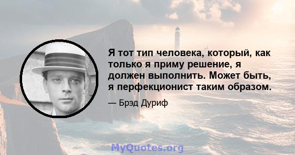 Я тот тип человека, который, как только я приму решение, я должен выполнить. Может быть, я перфекционист таким образом.