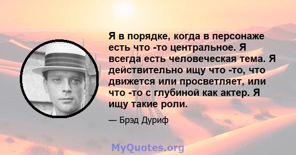 Я в порядке, когда в персонаже есть что -то центральное. Я всегда есть человеческая тема. Я действительно ищу что -то, что движется или просветляет, или что -то с глубиной как актер. Я ищу такие роли.