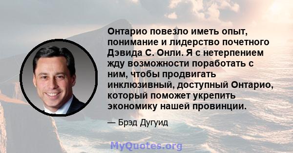 Онтарио повезло иметь опыт, понимание и лидерство почетного Дэвида С. Онли. Я с нетерпением жду возможности поработать с ним, чтобы продвигать инклюзивный, доступный Онтарио, который поможет укрепить экономику нашей