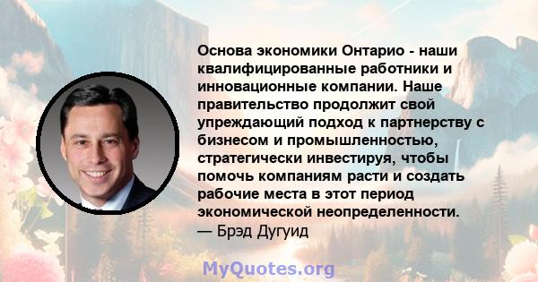 Основа экономики Онтарио - наши квалифицированные работники и инновационные компании. Наше правительство продолжит свой упреждающий подход к партнерству с бизнесом и промышленностью, стратегически инвестируя, чтобы