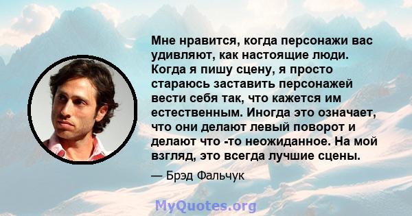 Мне нравится, когда персонажи вас удивляют, как настоящие люди. Когда я пишу сцену, я просто стараюсь заставить персонажей вести себя так, что кажется им естественным. Иногда это означает, что они делают левый поворот и 