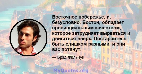 Восточное побережье, и, безусловно, Бостон, обладает провинциальным качеством, которое затрудняет вырваться и двигаться вверх. Постарайтесь быть слишком разными, и они вас потянут.