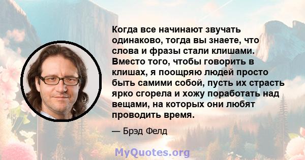 Когда все начинают звучать одинаково, тогда вы знаете, что слова и фразы стали клишами. Вместо того, чтобы говорить в клишах, я поощряю людей просто быть самими собой, пусть их страсть ярко сгорела и хожу поработать над 