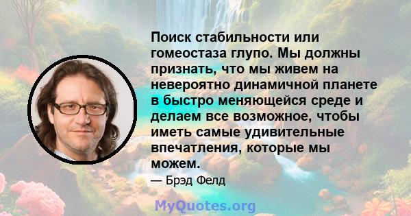 Поиск стабильности или гомеостаза глупо. Мы должны признать, что мы живем на невероятно динамичной планете в быстро меняющейся среде и делаем все возможное, чтобы иметь самые удивительные впечатления, которые мы можем.