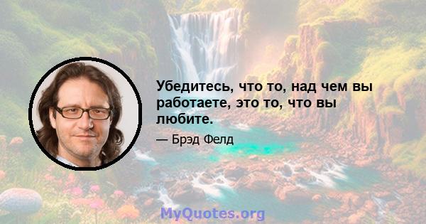 Убедитесь, что то, над чем вы работаете, это то, что вы любите.