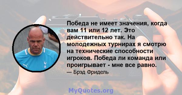 Победа не имеет значения, когда вам 11 или 12 лет. Это действительно так. На молодежных турнирах я смотрю на технические способности игроков. Победа ли команда или проигрывает - мне все равно.