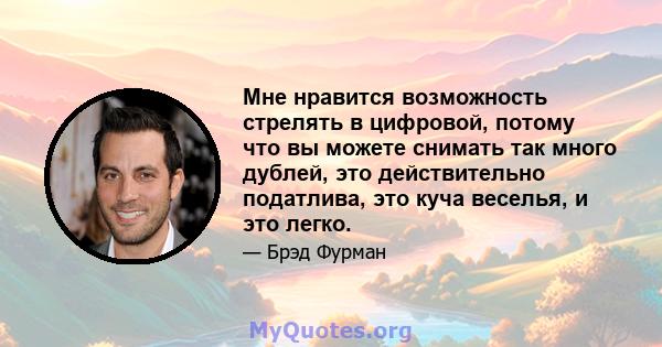 Мне нравится возможность стрелять в цифровой, потому что вы можете снимать так много дублей, это действительно податлива, это куча веселья, и это легко.