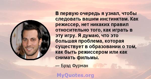 В первую очередь я узнал, чтобы следовать вашим инстинктам. Как режиссер, нет никаких правил относительно того, как играть в эту игру. Я думаю, что это большая проблема, которая существует в образовании о том, как быть