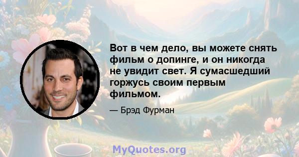 Вот в чем дело, вы можете снять фильм о допинге, и он никогда не увидит свет. Я сумасшедший горжусь своим первым фильмом.