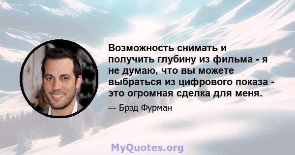 Возможность снимать и получить глубину из фильма - я не думаю, что вы можете выбраться из цифрового показа - это огромная сделка для меня.