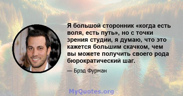 Я большой сторонник «когда есть воля, есть путь», но с точки зрения студии, я думаю, что это кажется большим скачком, чем вы можете получить своего рода бюрократический шаг.