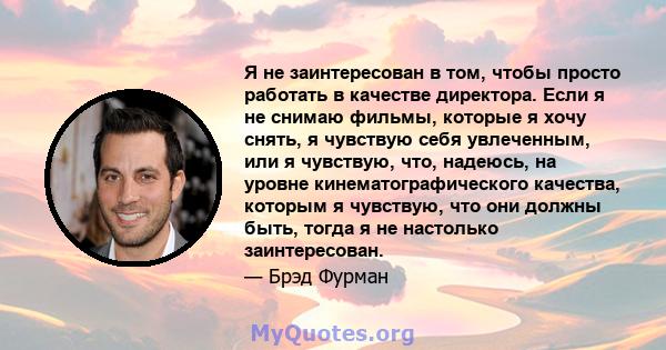 Я не заинтересован в том, чтобы просто работать в качестве директора. Если я не снимаю фильмы, которые я хочу снять, я чувствую себя увлеченным, или я чувствую, что, надеюсь, на уровне кинематографического качества,