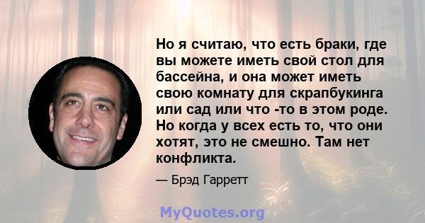 Но я считаю, что есть браки, где вы можете иметь свой стол для бассейна, и она может иметь свою комнату для скрапбукинга или сад или что -то в этом роде. Но когда у всех есть то, что они хотят, это не смешно. Там нет