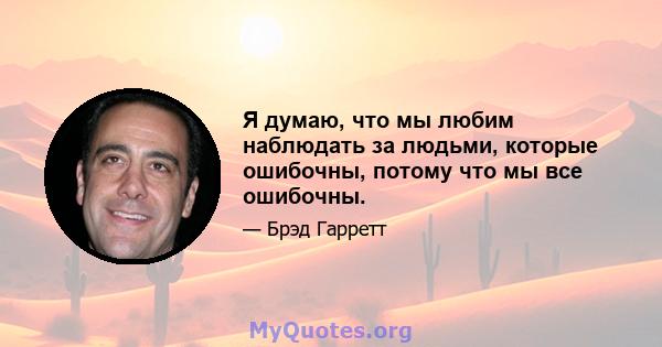 Я думаю, что мы любим наблюдать за людьми, которые ошибочны, потому что мы все ошибочны.