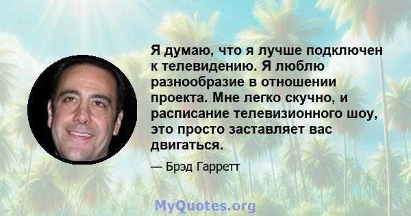 Я думаю, что я лучше подключен к телевидению. Я люблю разнообразие в отношении проекта. Мне легко скучно, и расписание телевизионного шоу, это просто заставляет вас двигаться.