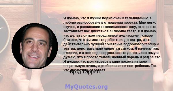 Я думаю, что я лучше подключен к телевидению. Я люблю разнообразие в отношении проекта. Мне легко скучно, и расписание телевизионного шоу, это просто заставляет вас двигаться. Я люблю театр, и я думаю, что делать ситком 