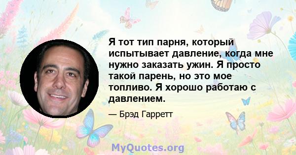 Я тот тип парня, который испытывает давление, когда мне нужно заказать ужин. Я просто такой парень, но это мое топливо. Я хорошо работаю с давлением.