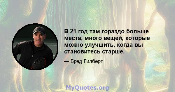 В 21 год там гораздо больше места, много вещей, которые можно улучшить, когда вы становитесь старше.