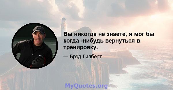 Вы никогда не знаете, я мог бы когда -нибудь вернуться в тренировку.