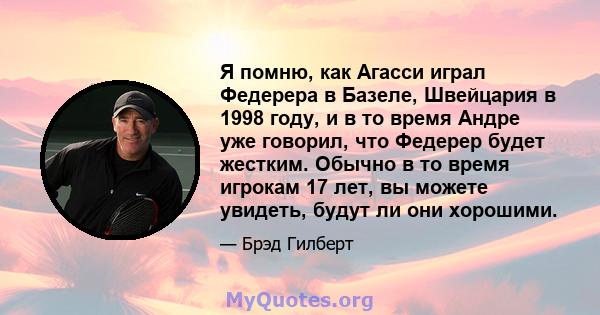 Я помню, как Агасси играл Федерера в Базеле, Швейцария в 1998 году, и в то время Андре уже говорил, что Федерер будет жестким. Обычно в то время игрокам 17 лет, вы можете увидеть, будут ли они хорошими.