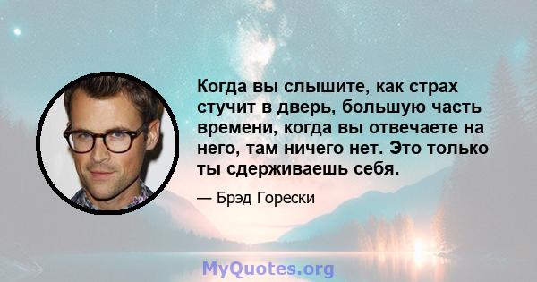 Когда вы слышите, как страх стучит в дверь, большую часть времени, когда вы отвечаете на него, там ничего нет. Это только ты сдерживаешь себя.