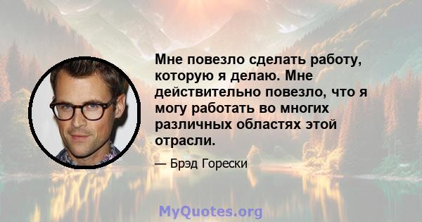 Мне повезло сделать работу, которую я делаю. Мне действительно повезло, что я могу работать во многих различных областях этой отрасли.