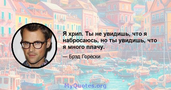 Я хрип. Ты не увидишь, что я набросаюсь, но ты увидишь, что я много плачу.