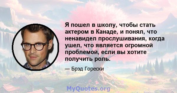 Я пошел в школу, чтобы стать актером в Канаде, и понял, что ненавидел прослушивания, когда ушел, что является огромной проблемой, если вы хотите получить роль.