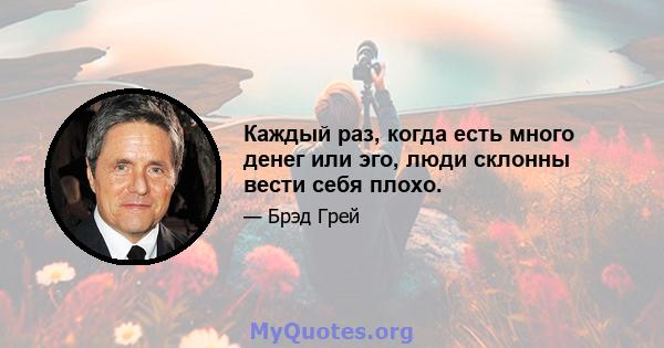 Каждый раз, когда есть много денег или эго, люди склонны вести себя плохо.