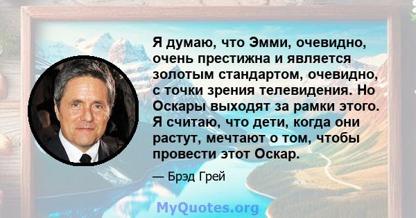 Я думаю, что Эмми, очевидно, очень престижна и является золотым стандартом, очевидно, с точки зрения телевидения. Но Оскары выходят за рамки этого. Я считаю, что дети, когда они растут, мечтают о том, чтобы провести