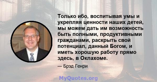 Только ибо, воспитывая умы и укрепляя ценности наших детей, мы можем дать им возможность быть полными, продуктивными гражданами, раскрыть свой потенциал, данный Богом, и иметь хорошую работу прямо здесь, в Оклахоме.